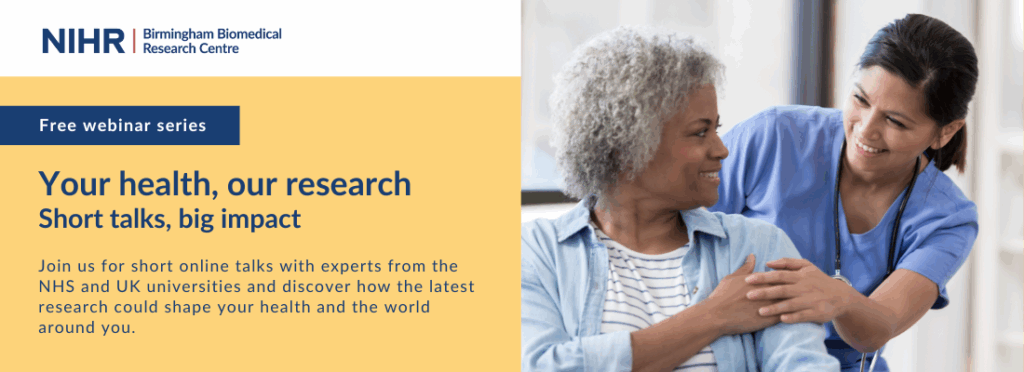 NIHR Birmingham Biomedical Research Centre logo. Image of healthcare professional reassuring patient. Text: Free webinar series. Your health, our research: short talks, big impact. Join us for short online talks with experts from the NHS and UK universities and discover how the latest research could shape your health and the world around you.